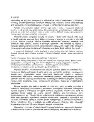 2 100250
nými estery, se rozpustí v nenasycených, polymerace schopných monomerech, popřípadě se
modifikují přísadou polymerace schopných zvláčňujících. pölýesterů. Vżniklé směsi stabilizují
proti samovolné polymeraci stabilizátory a vytvrzují se v přítomnosti iniciátorů a promotorů
Výhodné nízkomolekulární produkty vzniknou např. reakcí 1 molu , -nenasycené dikarbonové
kyseliny s 1,5 až 2,2 molu allylglycidéteru. Nízkomolekulárních nemodifikovaných i modifikovaných
produktů lze použít buď samotných, nebo ve směsi s roztoky běžných nenasycených polyesterů v
nenasycených, polymerace schopných monomerech.
Uvedené tvrditelné kompozice poskytují na vzduchu i v tenké vrstvě nelepivé, tvrdé, lesklé
a hladké, dckonale vytvrzené filmy. Ztráta monomeru z povrchu je minimální a chenická
odolnost povrchu převyšuje všechny dosavadní nenasycené polyestery. Odolávají řadě
chemikálií, např. acetonu, alkoholu a zředěným kyselinám. Tyto vlastnosti se projevují u
kompozic obsahujících jak samotné, nízkomolekulární produkty, tak i jejich směsi s běžnými
nenasycenými polyestery, které jinak při vytvrzování na vzduchu đávají nátěrové filmy lepivé. . .
, nenasycené dikarbonové kyseliny používané v tomto vynálezu jsou např. kyselina maleinová,
fumarová itäkonová, jejich anhydridy a deriváty, v některých případech přípravy i estery. Jakò alkoholů
obsa
hujících -, nenasycený éterový zbytek lze použít např. hydroxyéterů
allyl, metallyl, chlorallyl, krotylalkoholu a skořicového alkoholu nebo metylvinylkarbinolu. Zvláště vhodné
jsou pak takové , nenasycené étery, které obsahují 2 hydroxylové skupiny, jako glycerin -a-allyléter,
trimetylolpropanmonoallyléter, pentaerytritmono- a diallyléter, glycerin. monokrotyléter,
trimetyloletanmonoallyléter, e dále glycidallyléter, glycidmetallyléter aj.
Příprava diesterů a nízkomolekulárních produktů proběhne běžně buď esterifikací ox, -
nenasycené dikarbonové kyseliny či jejího anhyd- ridu ve vhodném poměru s , rnenasyceným
éteralkoholem, přeesterifikací esterů nenasycené dikarbonové kyseliny s uvedeným
éteralkoholem, nebo reakcí , -nenasycené dikarbonové kyseliny s , nenasycenými glycidétery.
Optimální produkty se získají při reakci 1 molu oz, nenasycené dikarbonové kyseliny se 2 moly ,
nenasyceného éteralkoholu nebo , nenasyceného glycidéteru. Reakci lze urychlit běžnými
katalyzátory. . . . . . . .
Získané produkty jsou viskózní kapaliny až tuhé látky, které se dóbře rozpouštějí v
reaktivních nenasycených monomerech, jako styrenu, metylstyrenu, vinyltoluenu, chlorstyrenu,
kyselině akrylové a metakrylové nebo jejich esterech, vinylacetátu, divinylbenzenu apod. Ke
stabilizaci těchto roztoků se použije běžných inhibitorů, jako hydrochinonu, pterc.
butylpyrókatechinu atd. Vytvrzení těchto směsí probíhá radikálovým mechanismem účinkem
tepla nebo přídavkem organického peroxydu, azosloučenin, popřípadě i urychlovače. Pro
vytvrzení za normální teploty je výhodné použití hydroperoxydů a kobaltových urychlovačů.
Adhezi vytvrzéného filmu k podkladu lze zvýšiti přídavkem vhodných látek schopných
kopolymerace, jako např. již uvedené kyseliny akrylové a metakrylové.
Vláčnost lze zvýšiti např. přídavkem běžného nenasyceného poly- . esteru nebo přídavkem
produktu získaného reakcí a, gnenasycené dikarbonové kyseliny s epoxydovanými alkylestery
 