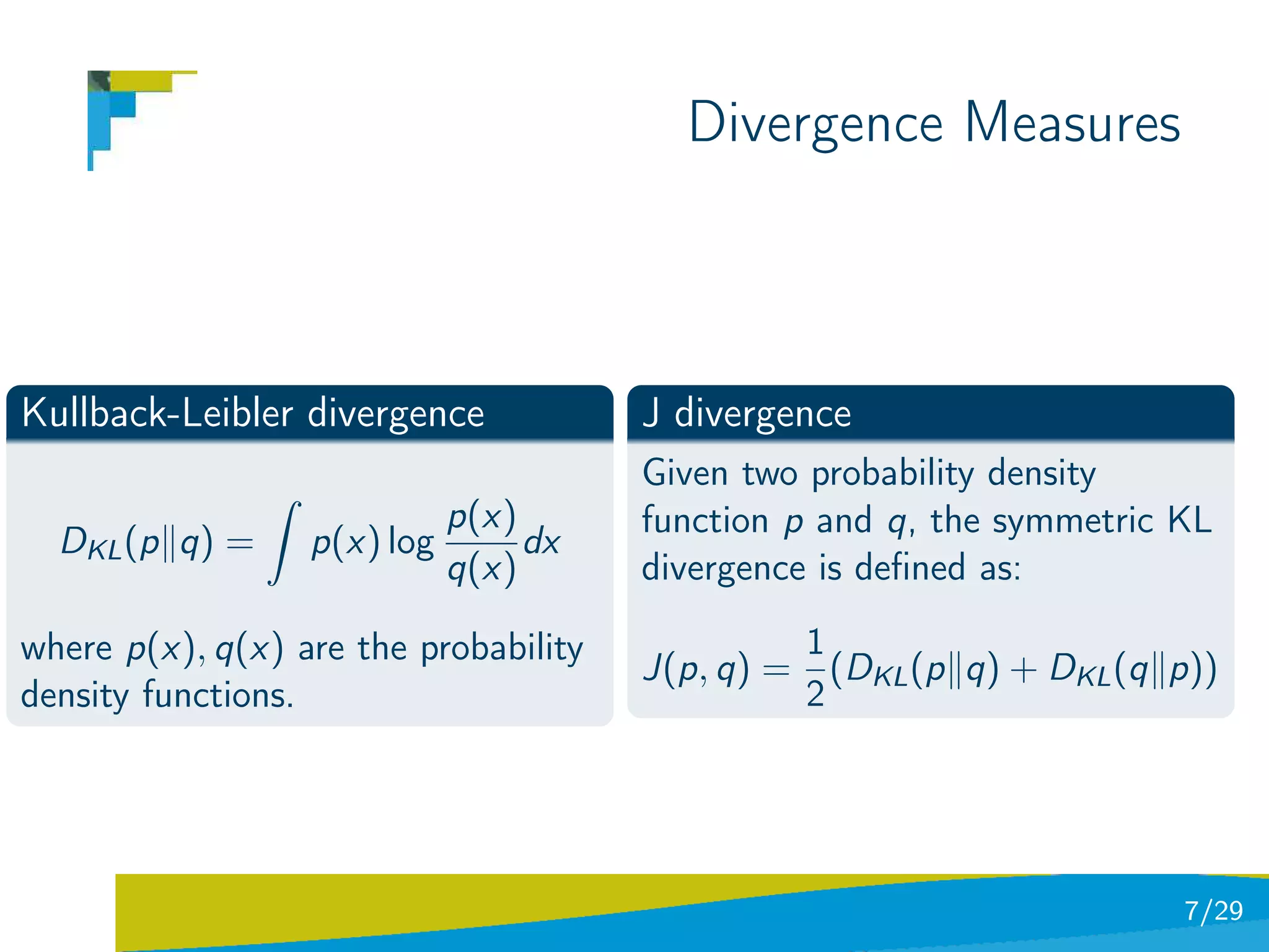 Divergence Measures



Kullback-Leibler divergence            J divergence
                ˆ                      Given two probability density
                             p(x)      function p and q, the symmetric KL
  DKL (p q) =       p(x) log      dx
                             q(x)      divergence is deﬁned as:

where p(x), q(x) are the probability            1
                                       J(p, q) = (DKL (p q) + DKL (q p))
density functions.                              2




                                                                       7/29
 