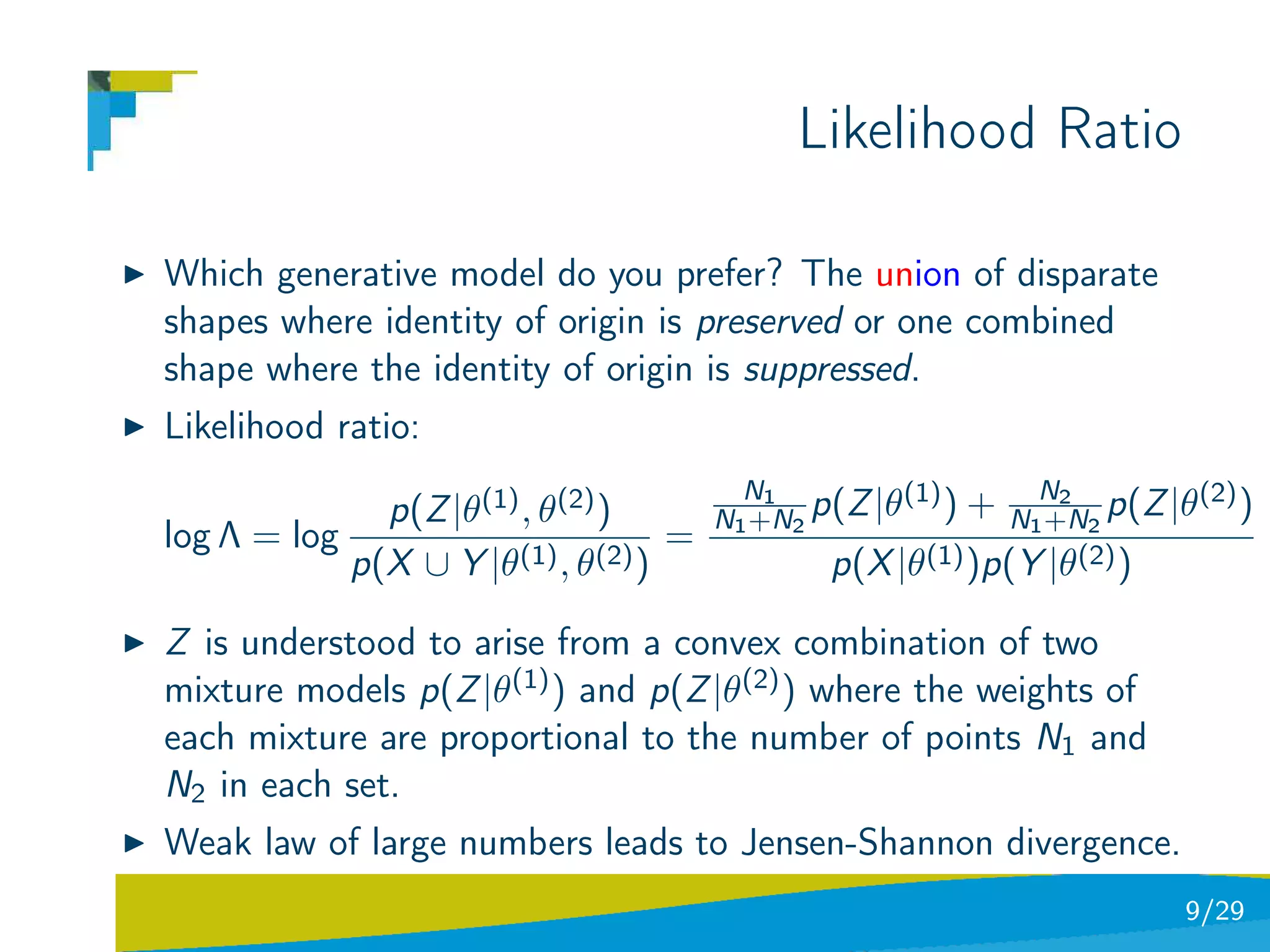 Likelihood Ratio

Which generative model do you prefer? The union of disparate
shapes where identity of origin is preserved or one combined
shape where the identity of origin is suppressed.
Likelihood ratio:
                                         N1         (1)      N2       (2)
              p(Z |θ(1) , θ(2) )       N1 +N2 p(Z |θ ) + N1 +N2 p(Z |θ )
log Λ = log                        =
            p(X ∪ Y |θ(1) , θ(2) )             p(X |θ(1) )p(Y |θ(2) )

Z is understood to arise from a convex combination of two
mixture models p(Z |θ(1) ) and p(Z |θ(2) ) where the weights of
each mixture are proportional to the number of points N1 and
N2 in each set.
Weak law of large numbers leads to Jensen-Shannon divergence.
                                                                    9/29
 
