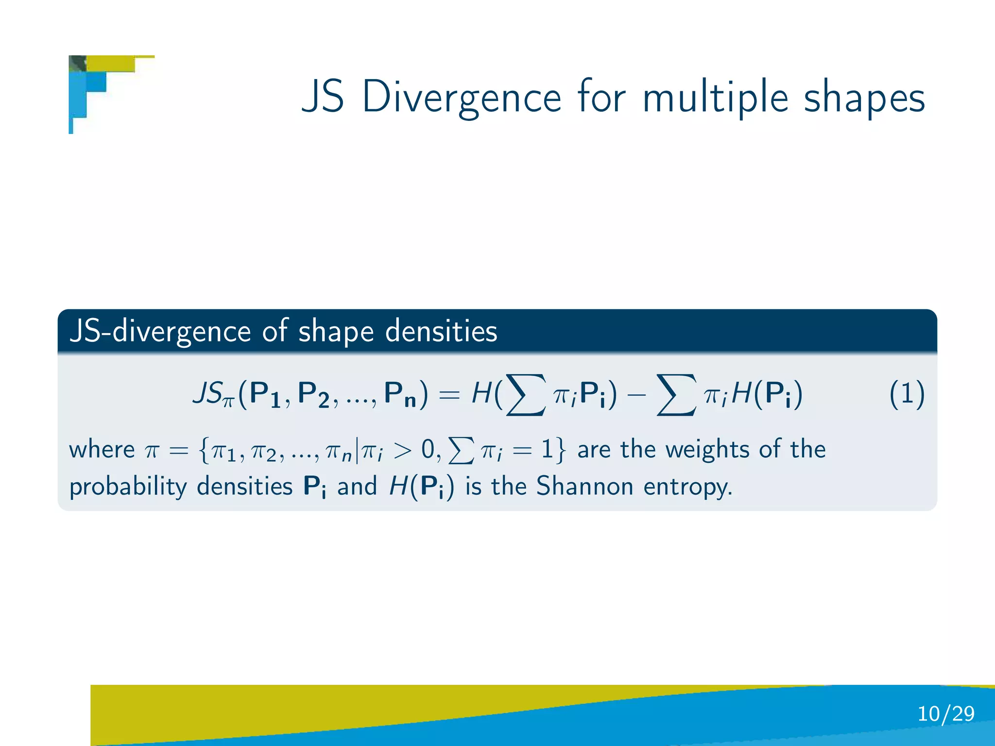 JS Divergence for multiple shapes



JS-divergence of shape densities
          JSπ (P1 , P2 , ..., Pn ) = H(    π i Pi ) −   πi H(Pi )      (1)
where π = {π1 , π2 , ..., πn |πi > 0, πi = 1} are the weights of the
probability densities Pi and H(Pi ) is the Shannon entropy.




                                                                         10/29
 