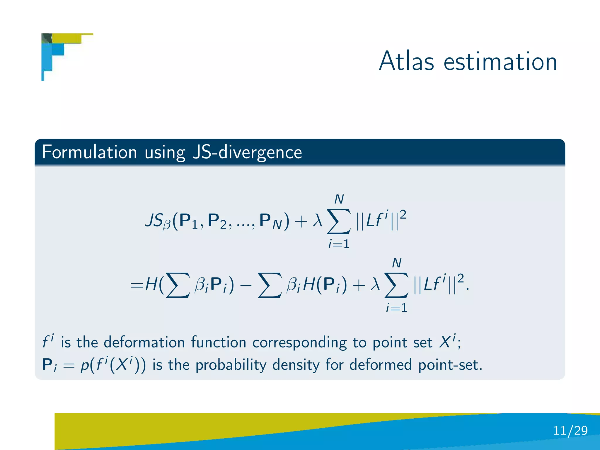 Atlas estimation


Formulation using JS-divergence

                                               N
                JSβ (P1 , P2 , ..., PN ) + λ         ||Lf i ||2
                                               i=1
                                                           N
             =H(       β i Pi ) −     βi H(Pi ) + λ               ||Lf i ||2 .
                                                          i=1

f i is the deformation function corresponding to point set X i ;
Pi = p(f i (X i )) is the probability density for deformed point-set.


                                                                                 11/29
 
