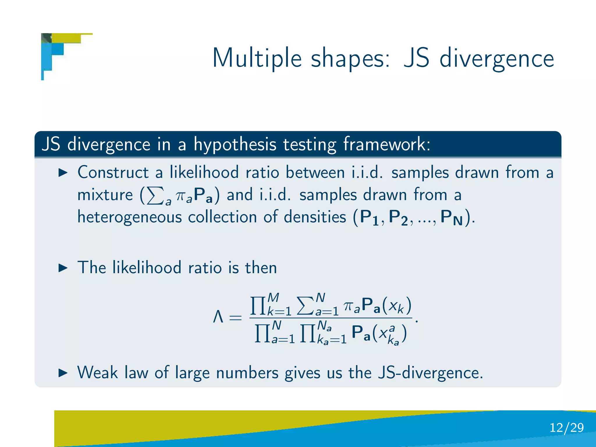 Multiple shapes: JS divergence

JS divergence in a hypothesis testing framework:
    Construct a likelihood ratio between i.i.d. samples drawn from a
    mixture ( a πa Pa ) and i.i.d. samples drawn from a
    heterogeneous collection of densities (P1 , P2 , ..., PN ).

    The likelihood ratio is then
                              M      N
                              k=1    a=1 πa Pa (xk )
                      Λ=       N     Na
                                                     .
                                                a
                               a=1   ka =1 Pa (xka )

    Weak law of large numbers gives us the JS-divergence.

                                                                   12/29
 