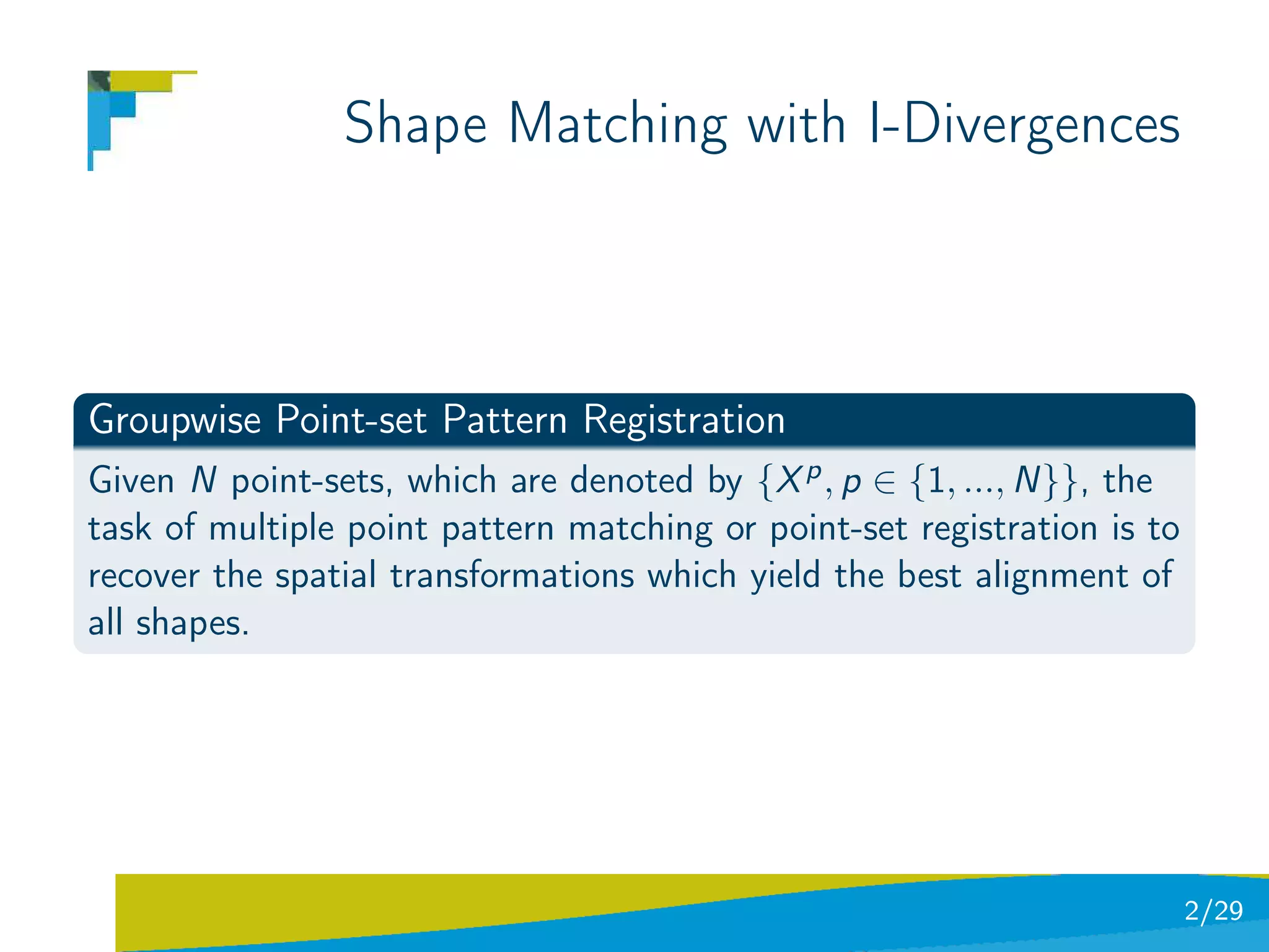 Shape Matching with I-Divergences



Groupwise Point-set Pattern Registration
Given N point-sets, which are denoted by {X p , p ∈ {1, ..., N}}, the
task of multiple point pattern matching or point-set registration is to
recover the spatial transformations which yield the best alignment of
all shapes.




                                                                          2/29
 