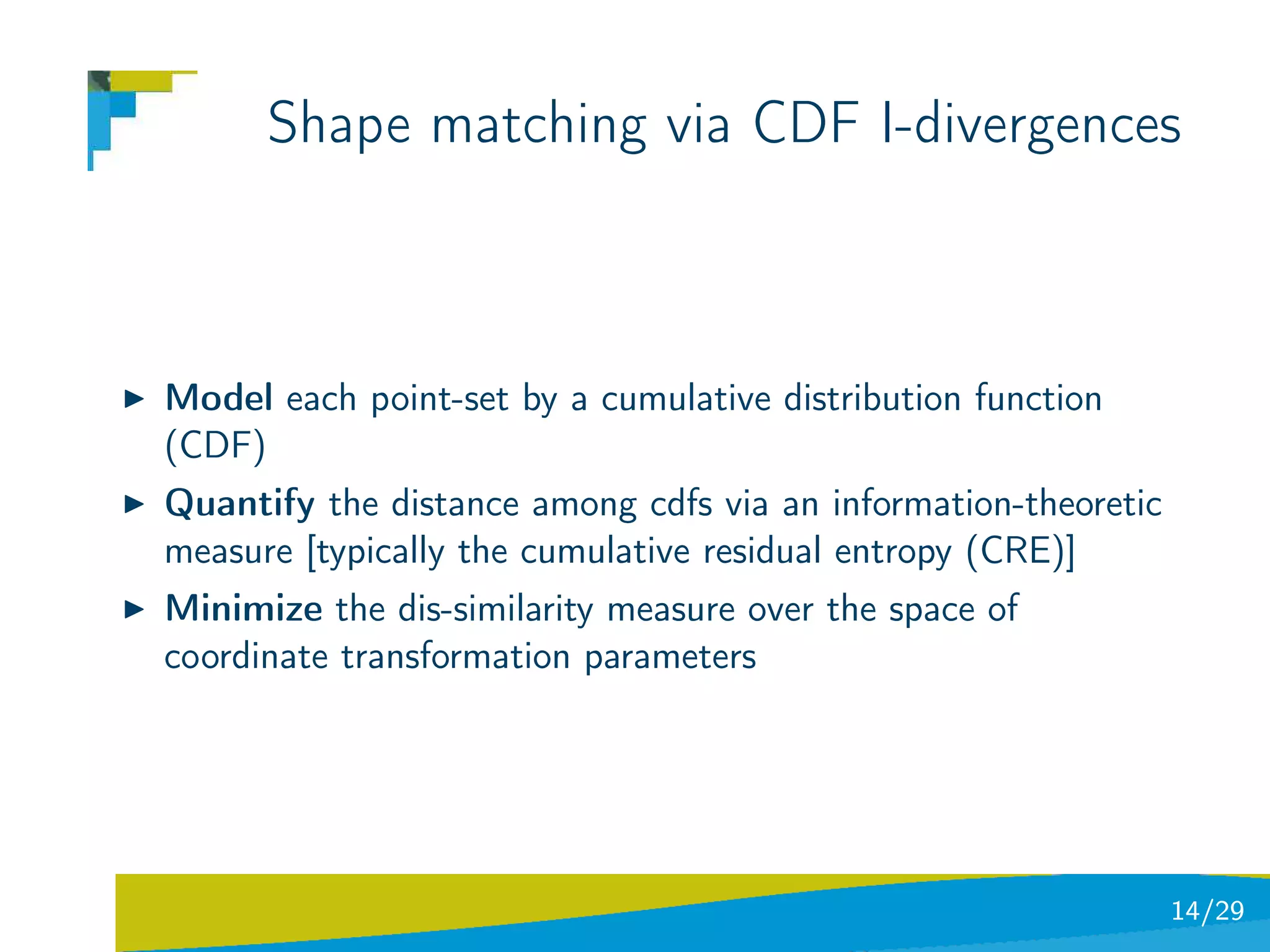 Shape matching via CDF I-divergences



Model each point-set by a cumulative distribution function
(CDF)
Quantify the distance among cdfs via an information-theoretic
measure [typically the cumulative residual entropy (CRE)]
Minimize the dis-similarity measure over the space of
coordinate transformation parameters




                                                                14/29
 