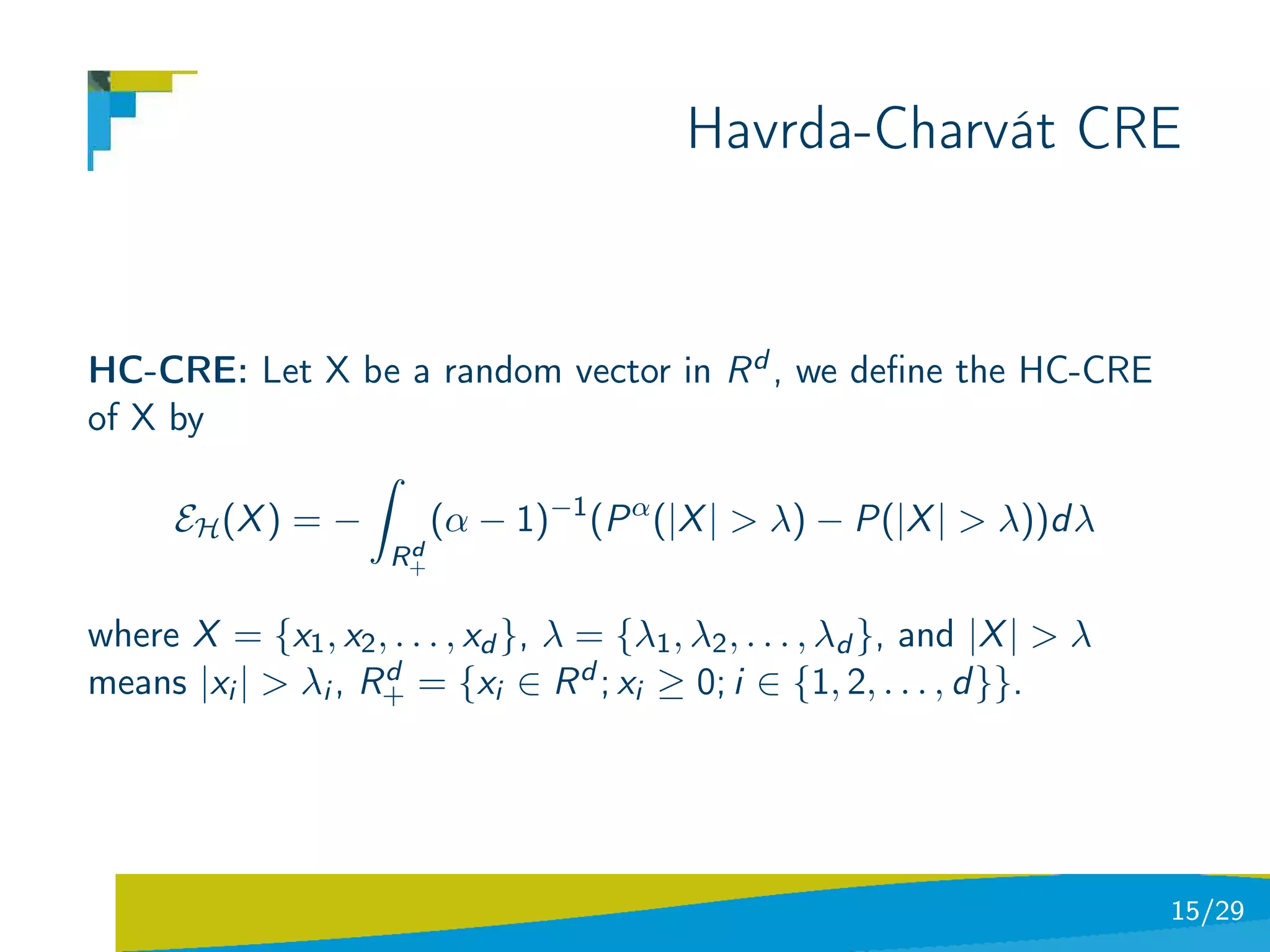 Havrda-Charvát CRE


HC-CRE: Let X be a random vector in R d , we deﬁne the HC-CRE
of X by
                 ˆ
     EH (X ) = −   (α − 1)−1 (P α (|X | > λ) − P(|X | > λ))d λ
                       d
                      R+

where X = {x1 , x2 , . . . , xd }, λ = {λ1 , λ2 , . . . , λd }, and |X | > λ
means |xi | > λi , R+ = {xi ∈ R d ; xi ≥ 0; i ∈ {1, 2, . . . , d }}.
                    d




                                                                               15/29
 