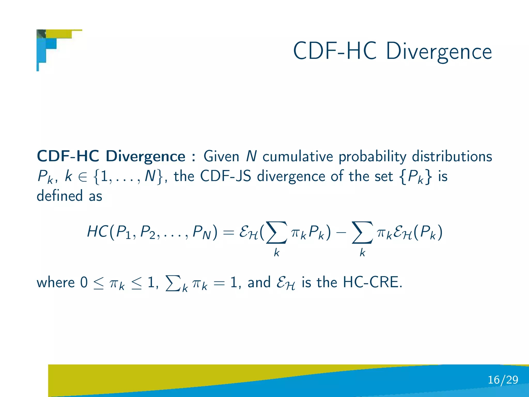 CDF-HC Divergence



CDF-HC Divergence : Given N cumulative probability distributions
Pk , k ∈ {1, . . . , N}, the CDF-JS divergence of the set {Pk } is
deﬁned as

       HC (P1 , P2 , . . . , PN ) = EH (       πk Pk ) −       πk EH (Pk )
                                           k               k

where 0 ≤ πk ≤ 1,       k   πk = 1, and EH is the HC-CRE.




                                                                             16/29
 