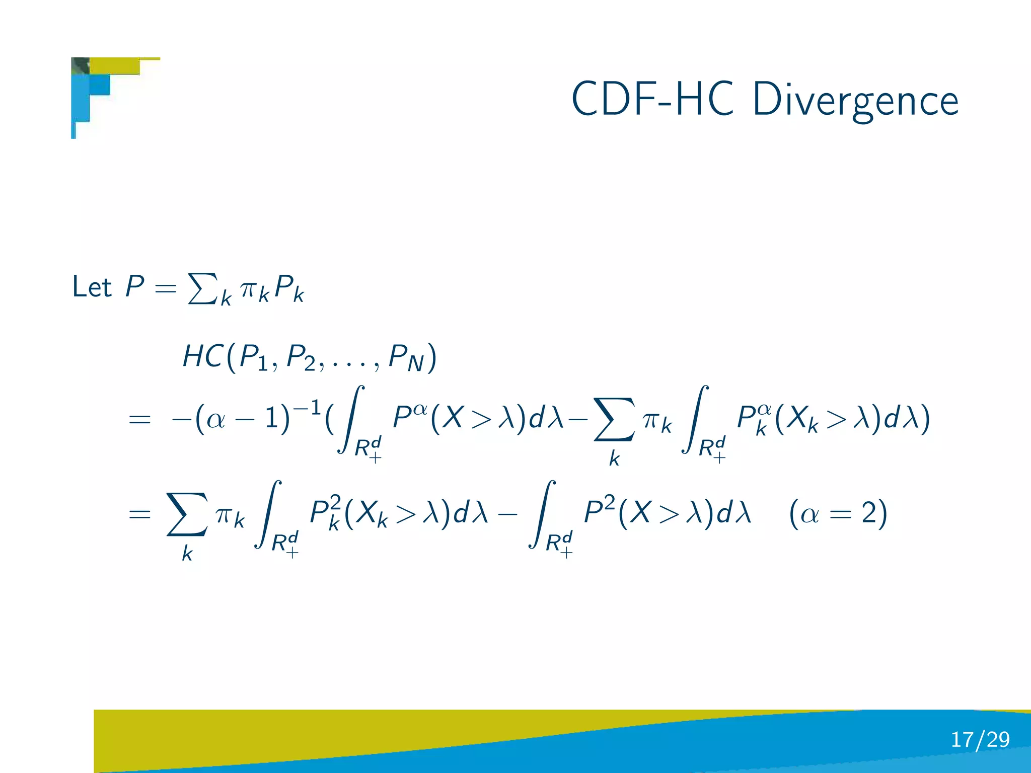 CDF-HC Divergence


Let P =       k   πk Pk

     HC (P1 , P2 , . . . , PN )
                    ˆ                                        ˆ
              −1
   = −(α − 1) (            P α (X > λ)d λ−              πk         α
                                                                  Pk (Xk > λ)d λ)
                              d
                             R+                               d
                                                             R+
                                                    k
                   ˆ                         ˆ
                           2
   =          πk          Pk (Xk > λ)d λ −        P 2 (X > λ)d λ      (α = 2)
                     d
                    R+                        d
                                             R+
          k




                                                                                    17/29
 