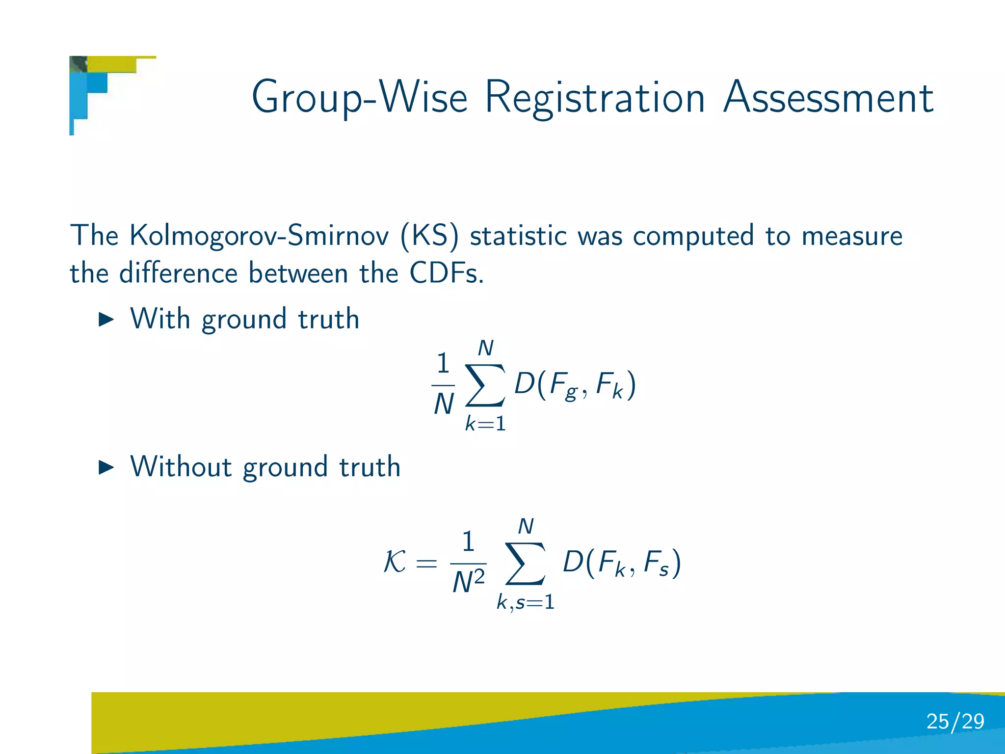 Group-Wise Registration Assessment

The Kolmogorov-Smirnov (KS) statistic was computed to measure
the diﬀerence between the CDFs.
    With ground truth
                               N
                           1
                                     D(Fg , Fk )
                           N
                               k=1

    Without ground truth
                                     N
                             1
                        K=                 D(Fk , Fs )
                             N2
                                   k,s=1




                                                                25/29
 