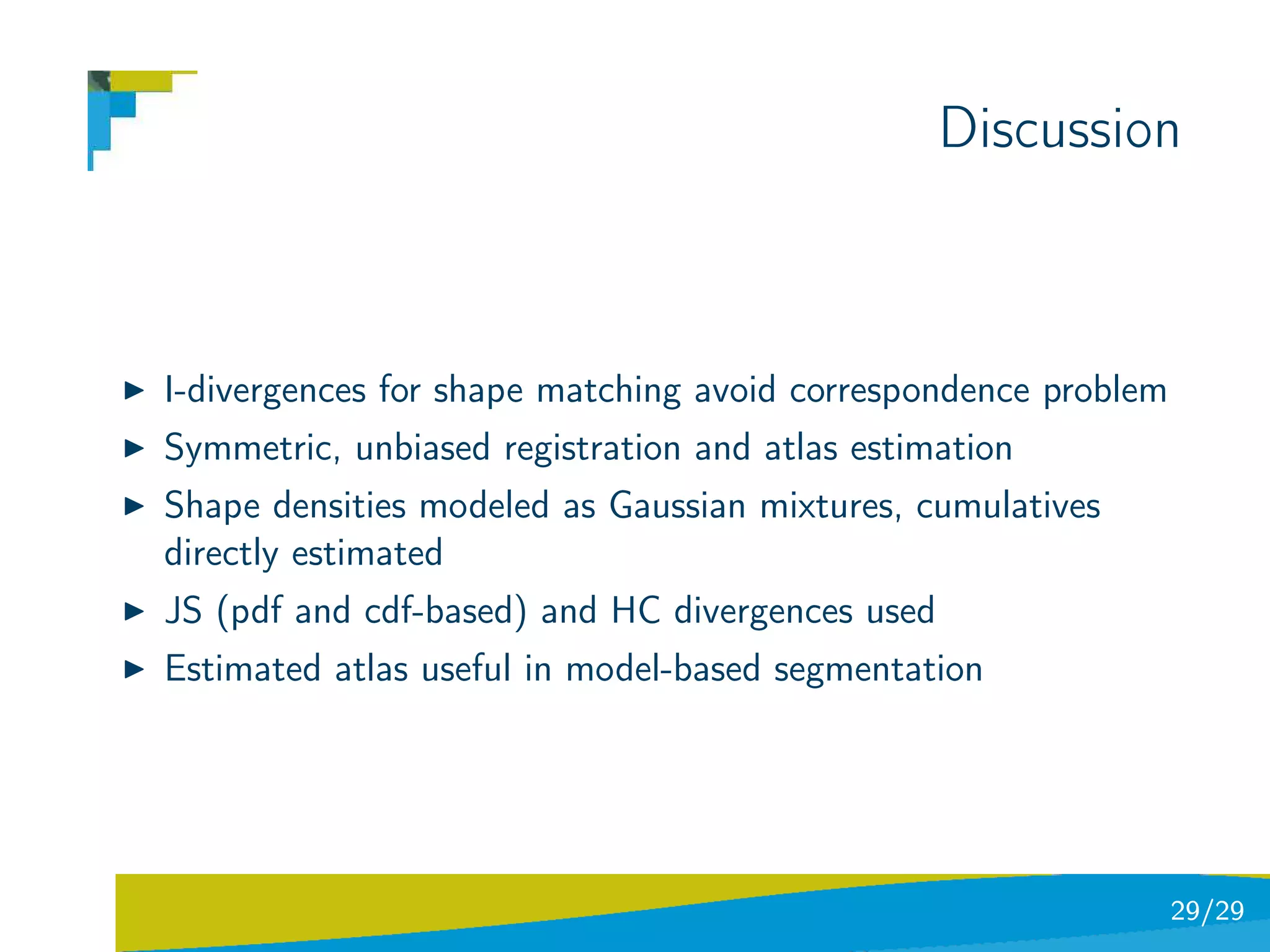 Discussion



I-divergences for shape matching avoid correspondence problem
Symmetric, unbiased registration and atlas estimation
Shape densities modeled as Gaussian mixtures, cumulatives
directly estimated
JS (pdf and cdf-based) and HC divergences used
Estimated atlas useful in model-based segmentation




                                                                29/29
 
