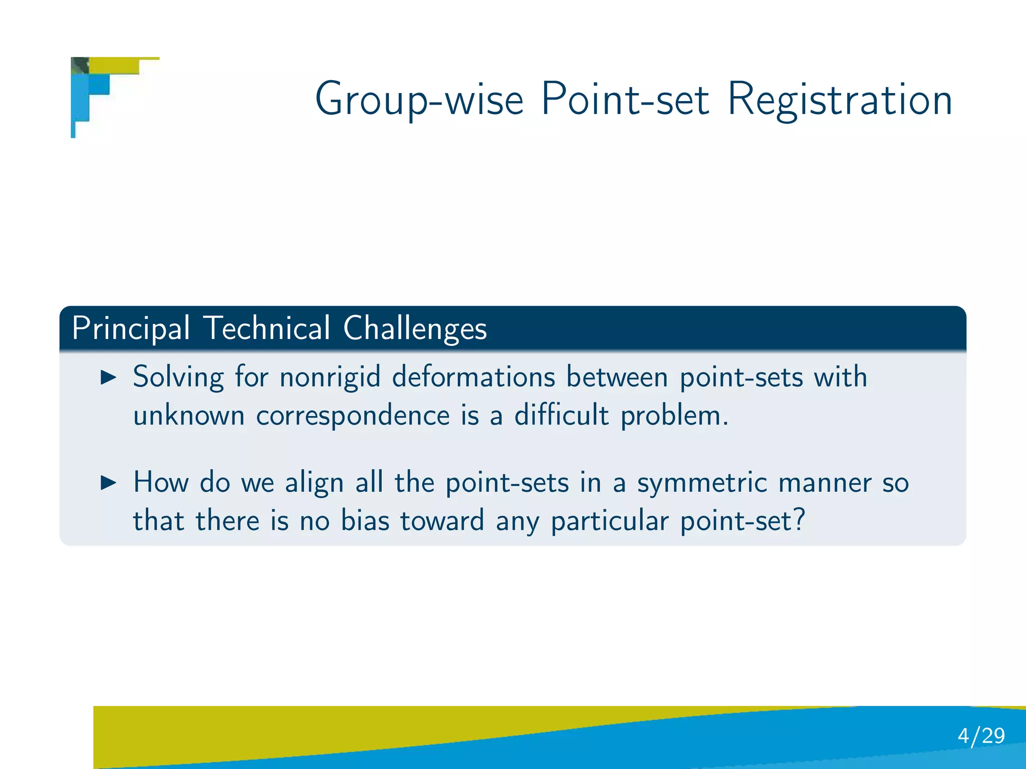 Group-wise Point-set Registration



Principal Technical Challenges
    Solving for nonrigid deformations between point-sets with
    unknown correspondence is a diﬃcult problem.

    How do we align all the point-sets in a symmetric manner so
    that there is no bias toward any particular point-set?




                                                                  4/29
 