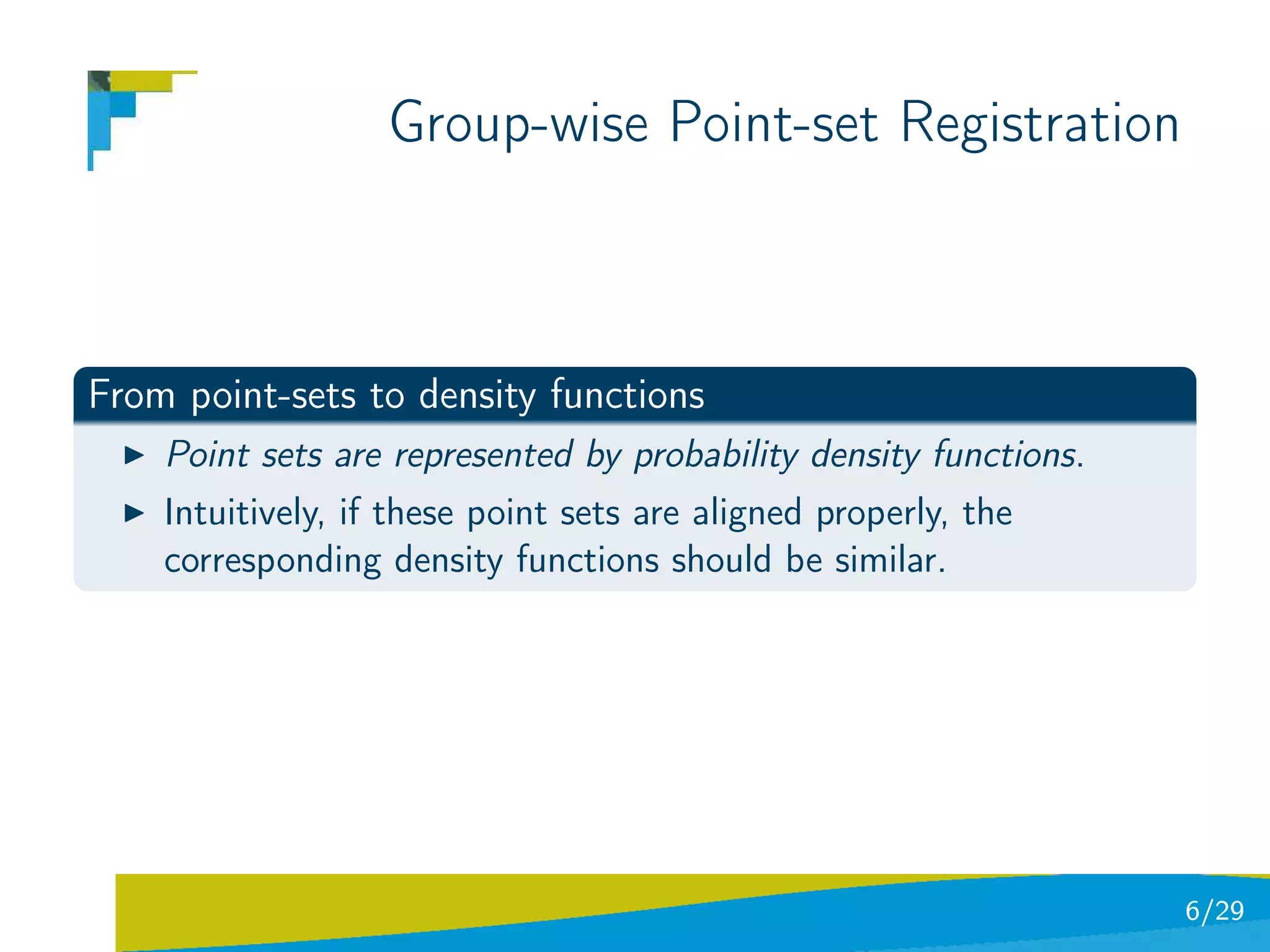Group-wise Point-set Registration



From point-sets to density functions
    Point sets are represented by probability density functions.
    Intuitively, if these point sets are aligned properly, the
    corresponding density functions should be similar.




                                                                   6/29
 