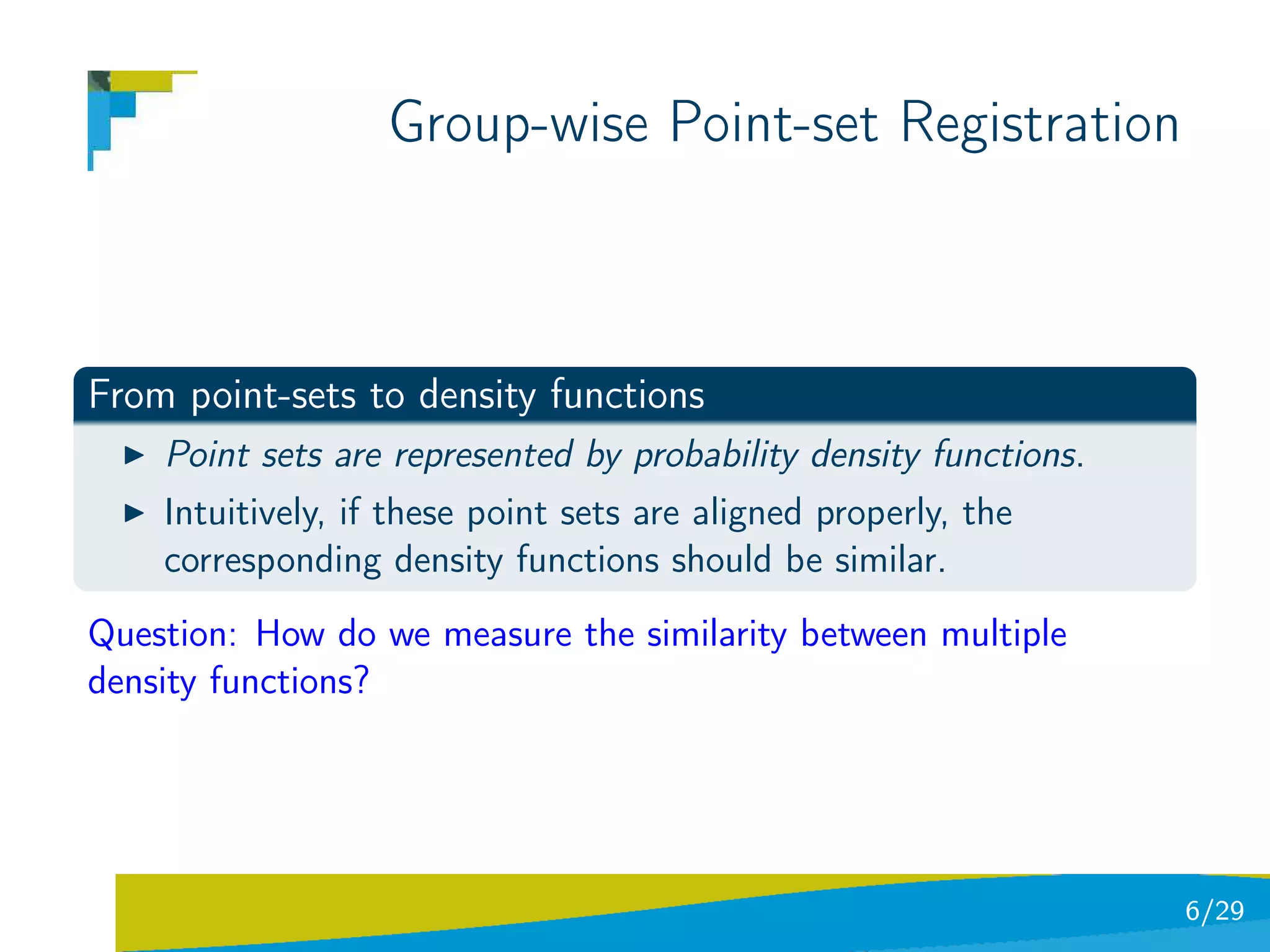 Group-wise Point-set Registration



From point-sets to density functions
    Point sets are represented by probability density functions.
    Intuitively, if these point sets are aligned properly, the
    corresponding density functions should be similar.
Question: How do we measure the similarity between multiple
density functions?




                                                                   6/29
 