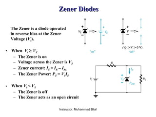 Instructor: Muhammad Bilal
Zener DiodesZener Diodes
The Zener is a diode operated
in reverse bias at the Zener
Voltage (Vz).
• When Vi ≥ VZ
– The Zener is on
– Voltage across the Zener is VZ
– Zener current: IZ = IR – IRL
– The Zener Power: PZ = VZIZ
• When Vi < VZ
– The Zener is off
– The Zener acts as an open circuit
 