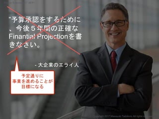”予算承認をするために
、今後５年間の正確な
Finantial Projectionを書
きなさい。
- 大企業のエライ人
予定通りに
事業を進めることが
目標になる
Copyright 2017 Masayuki Tadokoro All ...