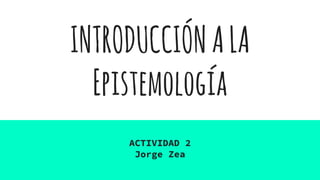 INTRODUCCIÓNALA
Epistemología
ACTIVIDAD 2
Jorge Zea
 