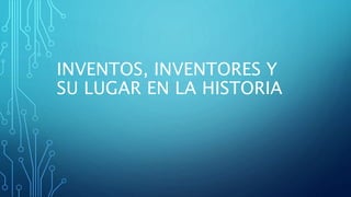 INVENTOS, INVENTORES Y
SU LUGAR EN LA HISTORIA
 