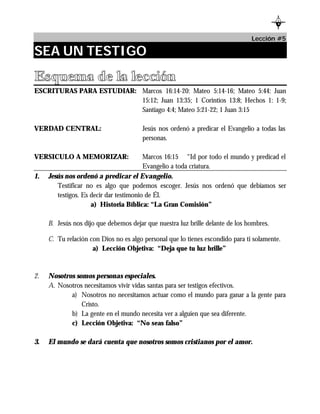 L
                                                                                          B




                                                                                Lección #5

SEA UN TESTIGO
Esquema de la lección
ESCRITURAS PARA ESTUDIAR: Marcos 16:14-20: Mateo 5:14-16; Mateo 5:44: Juan
                          15:12; Juan 13:35; 1 Corintios 13:8; Hechos 1: 1-9;
                          Santiago 4:4; Mateo 5:21-22; 1 Juan 3:15

VERDAD CENTRAL:                        Jesús nos ordenó a predicar el Evangelio a todas las
                                       personas.

VERSICULO A MEMORIZAR:                   Marcos 16:15 “Id por todo el mundo y predicad el
                                         Evangelio a toda criatura.
1.   Jesús nos ordenó a predicar el Evangelio.
        Testificar no es algo que podemos escoger. Jesús nos ordenó que debíamos ser
        testigos. Es decir dar testimonio de Él.
                     a) Historia Bíblica: “La Gran Comisión”

     B. Jesús nos dijo que debemos dejar que nuestra luz brille delante de los hombres.

     C. Tu relación con Dios no es algo personal que lo tienes escondido para ti solamente.
                     a) Lección Objetiva: “Deja que tu luz brille”



2.   Nosotros somos personas especiales.
     A. Nosotros necesitamos vivir vidas santas para ser testigos efectivos.
            a) Nosotros no necesitamos actuar como el mundo para ganar a la gente para
                Cristo.
            b) La gente en el mundo necesita ver a alguien que sea diferente.
            c) Lección Objetiva: “No seas falso”

3.   El mundo se dará cuenta que nosotros somos cristianos por el amor.
 