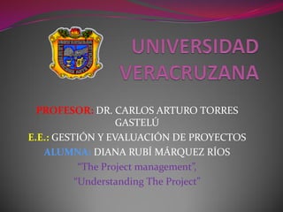 PROFESOR: DR. CARLOS ARTURO TORRES
                   GASTELÚ
E.E.: GESTIÓN Y EVALUACIÓN DE PROYECTOS
   ALUMNA: DIANA RUBÍ MÁRQUEZ RÍOS
           “The Project management”,
          “Understanding The Project”
 