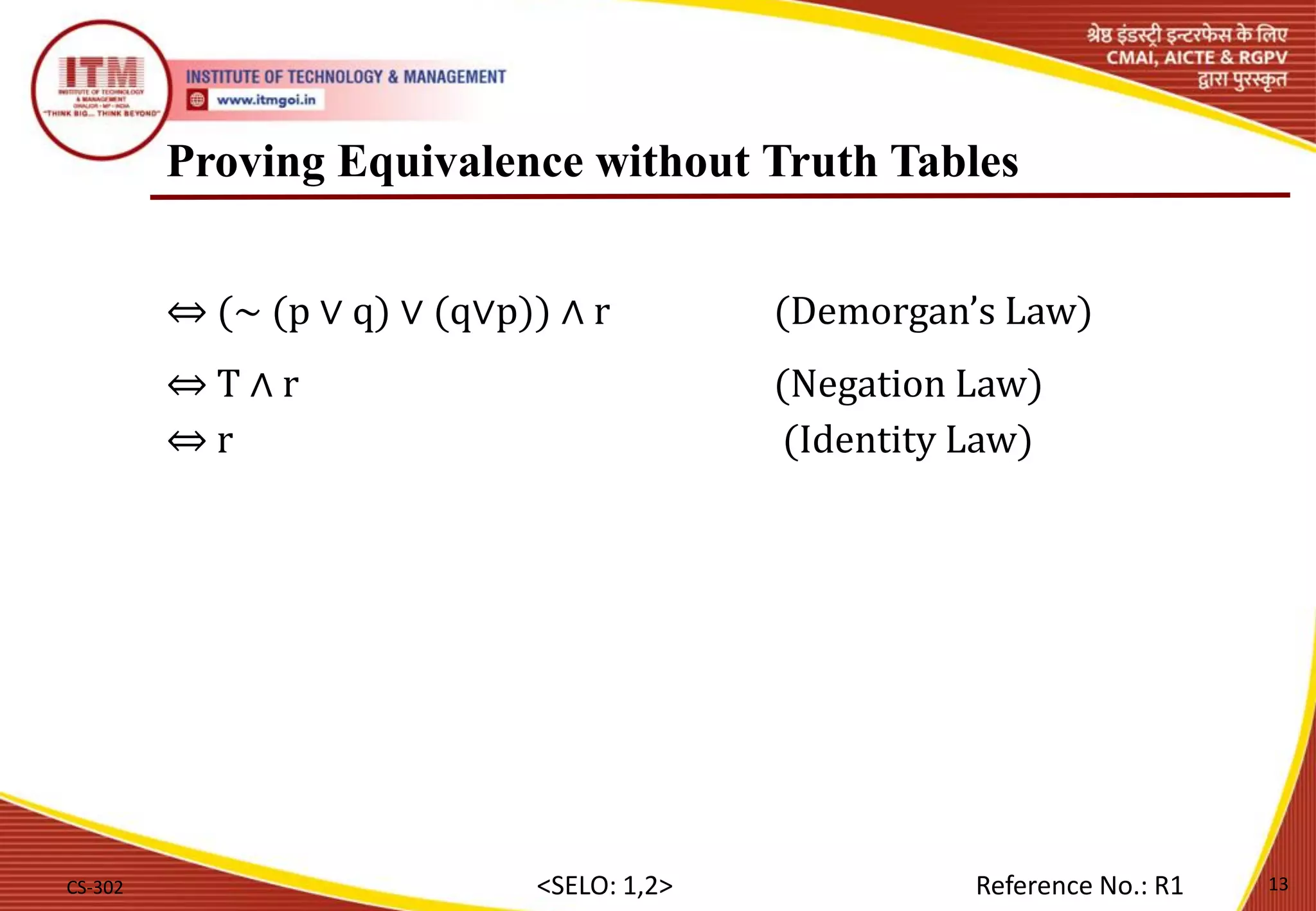 Proving Equivalence without Truth Tables
⇔ (∼ (p ∨ q) ∨ (q∨p)) ∧ r (Demorgan’s Law)
⇔ T ∧ r (Negation Law)
⇔ r (Identity Law)
CS-302 13
<SELO: 1,2> Reference No.: R1
 