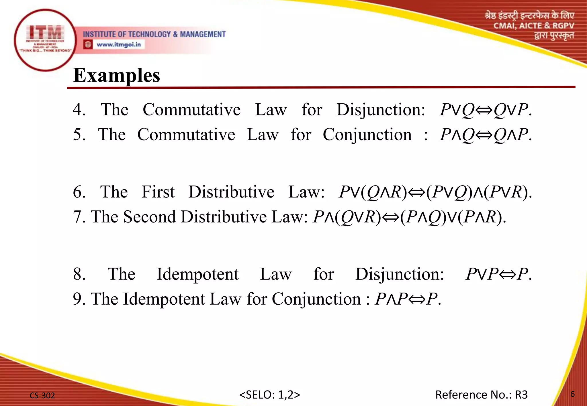 Examples
4. The Commutative Law for Disjunction: P∨Q⇔Q∨P.
5. The Commutative Law for Conjunction : P∧Q⇔Q∧P.
6. The First Distributive Law: P∨(Q∧R)⇔(P∨Q)∧(P∨R).
7. The Second Distributive Law: P∧(Q∨R)⇔(P∧Q)∨(P∧R).
8. The Idempotent Law for Disjunction: P∨P⇔P.
9. The Idempotent Law for Conjunction : P∧P⇔P.
CS-302 6
<SELO: 1,2> Reference No.: R3
 
