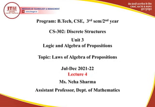 Program: B.Tech, CSE, 3rd sem/2nd year
CS-302: Discrete Structures
Ms. Neha Sharma
Assistant Professor, Dept. of Mathematics
Unit 3
Logic and Algebra of Propositions
Topic: Laws of Algebra of Propositions
Jul-Dec 2021-22
Lecture 4
 