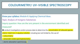 COLOURIMETRY/ UV-VISIBLE SPECTROSCOPY
Know your syllabus: Module 8: Applying Chemical Ideas
Topic: Analysis of Inorganic Substances
Inquiry question: How are the ions present in the environment identified and
measured?
● conduct investigations and/or process data to determine the concentration of coloured species
and/or metal ions in aqueous solution, including but not limited to, the use of:
– colourimetry
– ultraviolet-visible spectrophotometry
– atomic absorption spectroscopy
 