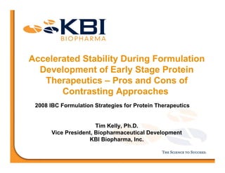 Accelerated Stability During Formulation
Development of Early Stage Protein
Therapeutics – Pros and Cons of
Contrasting Approaches
2008 IBC Formulation Strategies for Protein Therapeutics
Tim Kelly, Ph.D.
Vice President, Biopharmaceutical Development
KBI Biopharma, Inc.
 