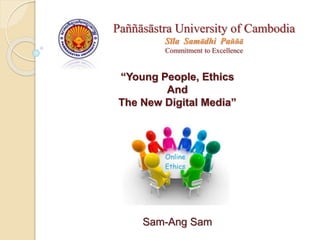 “Young People, Ethics
And
The New Digital Media”
Sam-Ang Sam
Paññāsāstra University of Cambodia
Sīla Samādhi Paññā
Commitment to Excellence
 