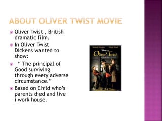  Oliver Twist , British
dramatic film.
 In Oliver Twist
Dickens wanted to
show:
 “ The principal of
Good surviving
through every adverse
circumstance.”
 Based on Child who’s
parents died and live
i work house.
 