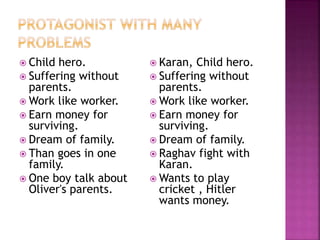 Child hero.
 Suffering without
parents.
 Work like worker.
 Earn money for
surviving.
 Dream of family.
 Than goes in one
family.
 One boy talk about
Oliver's parents.
 Karan, Child hero.
 Suffering without
parents.
 Work like worker.
 Earn money for
surviving.
 Dream of family.
 Raghav fight with
Karan.
 Wants to play
cricket , Hitler
wants money.
 