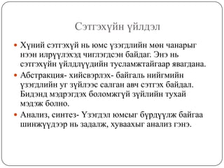 Сэтгэхүйн үйлдэлХүний сэтгэхүй нь юмс үзэгдлийн мөн чанарыг нээн илрүүлэхэд чиглэгдсэн байдаг. Энэ нь сэтгэхүйн үйлдлүүдийн тусламжтайгаар явагдана.  Абстракция- хийсвэрлэх- байгаль нийгмийн үзэгдлийн уг зүйлээс салган авч сэтгэх байдал. Бидэнд мэдрэгдэх боломжгүй зүйлийн тухай мэдэж болно.Анализ, синтез- Үзэгдэл юмсыг бүрдүүлж байгаа шинжүүдээр нь задалж, хуваахыг анализ гэнэ. 