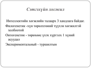 Сэтгэхүйн хөгжил  Интеллектийн хөгжлийн талаарх 3 хандлага байдаг. Филогенетик -хүн төрөлхтөний түүхэн хөгжилтэй холбоотой Онтогенетик - төрөхөөс үхэх хүртэлх 1 хүний асуудалЭкспериментальный - туршилтын 
