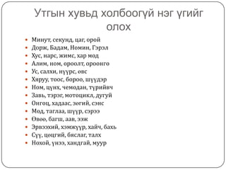 Утгын хувьд холбоогүй нэг үгийг олохМинут, секунд, цаг, оройДорж, Бадам, Номин, ГэрэлХус, нарс, жимс, хар модАлим, ном, ороолт, ороонгоУс, салхи, нүүрс, өвсХяруу, тоос, бороо, шүүдэрНом, цүнх, чемодан, түрийвчЗавь, тэрэг, мотоцикл, дугуйОнгоц, хадаас, зөгий, сэнсМод, таглаа, шүүр, сэрээӨвөө, багш, аав, ээж Эрвээхий, хэмжүүр, хайч, бахьСүү, цөцгий, бяслаг, талхНохой, үнээ, хандгай, муур
