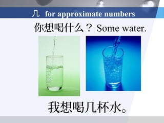 几 for approximate numbers
你想喝什么？ Some water.




   我想喝几杯水。
 