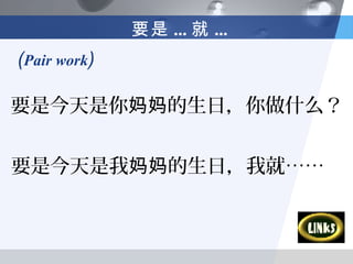 要是 ... 就 ...
(Pair work)

要是今天是你妈妈的生日，你做什么？


要是今天是我妈妈的生日，我就……
 