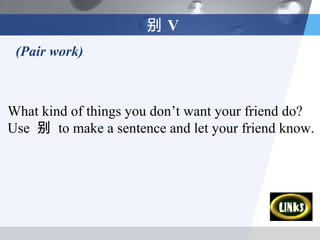 别V
 (Pair work)



What kind of things you don’t want your friend do?
Use 别 to make a sentence and let your friend know.
 