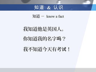 知道 & 认识
 知道 － know a fact


我知道他是英国人。

你知道我的名字吗？

我不知道今天有考试！
 