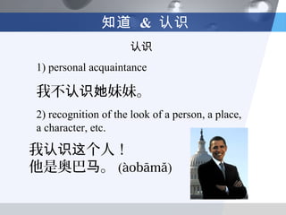 知道 & 认识
                     认识
1) personal acquaintance

我不认识她妹妹。
2) recognition of the look of a person, a place,
a character, etc.

我认识这个人！
他是奥巴马。 (àobāmǎ)
 