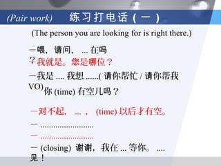 (Pair work)     练习打电话 （一 ）
     (The person you are looking for is right there.)

     －喂，请问， ... 在吗
     ？
     －我就是。您是哪位？
     －我是 .... 我想 ......( 请你帮忙 / 请你帮我
     VO)
         你 (time) 有空儿吗？

     －对不起， ... ， (time) 以后才有空。
     － .........................
     － .........................
     － (closing) 谢谢，我在 ... 等你。 ....
     见！
 