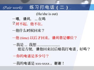 (Pair work)   练习打电话 （二 ）
              (He/she is out)
     －喂，请问， ... 在吗
     ？对不起，他不在。
     －
     －他什么时候回来？

     －他 (time) 以后才回来。请问您是哪位？
     －我是 ... 我想 .........................
      要是方便，请他回来以后给我打电话 , 好吗？
     －你的电话是多少号？

     －我的电话是 xxx-xxxx 。谢谢！
 