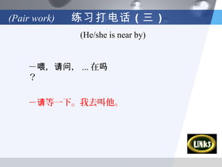 (Pair work)   练习打电话 （三 ）
              (He/she is near by)


    －喂，请问， ... 在吗
    ？

    －请等一下。我去叫他。
 