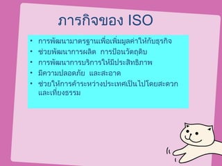 ภารกิจของ ISO
•   การพัฒนามาตรฐานเพื่อเพิ่มมูลค่าให้กับธุรกิจ
•   ช่วยพัฒนาการผลิต การป้อนวัตถุดิบ
•   การพัฒนาการบริการให้มีประสิทธิภาพ
•   มีความปลอดภัย และสะอาด
•   ช่วยให้การค้าระหว่างประเทศเป็นไปโดยสะดวก
    และเที่ยงธรรม
 