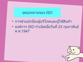 จุดมุ่งหมายของ ISO

• การช่วยปกป้องผูบริโภคและผูใช้สินค้า
                  ้              ้
• องค์การ ISO กำาเนิดเมื่อวันที่ 23 กุมภาพันธ์
  ค.ศ.1947
 