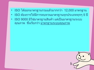 • ISO ได้ออกมาตรฐานรวมแล้วมากกว่า 12,000 มาตรฐาน
• ISO ต้องการให้มีการทบทวนมาตรฐานทุกประเภททุกๆ 5 ปี
• ISO 9000 มิใช่มาตรฐานสินค้า แต่เป็นมาตรฐานระบบ
  คุณภาพ ซึ่งเรียกว่า มาตรฐานระบบคุณภาพ
 