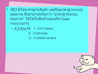 • ISO มิใช่มาตรฐานสินค้า แต่เป็นมาตรฐานระบบ
  คุณภาพ ซึ่งสามารถเรียกว่า “มาตรฐานระบบ
  คุณภาพ” ใช้ได้กบสินค้าและบริการและ
                 ั
  กระบวนการ
  – มี 3 ส่วน คือ 1. การวางแผน
               2. การควบคุม
                3. การจัดทำาเอกสาร
 