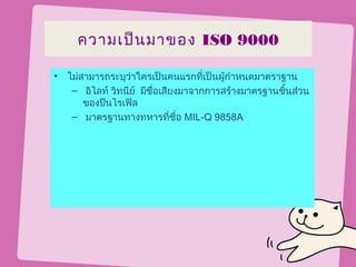 ความเป็น มาของ ISO 9000

• ไม่สามารถระบุว่าใครเป็นคนแรกที่เป็นผู้กำาหนดมาตราฐาน
   – อิไลท์ วิทนีย์ มีชื่อเสียงมาจากการสร้างมาตรฐานชิ้นส่วน
      ของปืนไรเฟิล
   – มาตรฐานทางทหารที่ชื่อ MIL-Q 9858A
 