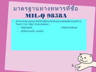 มาตรฐานทางทหารที่ช ื่อ
       MIL-Q 9858A
•   สร้างมาตรฐานคุณภาพให้กับผูป้อนวัตถุดิบของกลุ่มผู้ผลิตรถยนต์ราย
                              ้
    ใหญ่ 3 ราย ( Big 3 Automakers )
     – บริษัทฟอร์ด                           - บริษัทไครส์เลลร์
     – บริษัทเจเนอรัล มอเตอร์
 