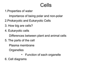 Cells
1.Properties of water
Importance of being polar and non-polar
2.Prokaryotic and Eukaryotic Cells
3. How big are cells?
4. Eukaryotic cells
Differences between plant and animal cells
5. The parts of the cell
Plasma membrane
Organelles
• Function of each organelle
6. Cell diagrams

 