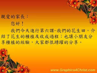 親愛的家長：
您好！
我們今天進行第六課-我們的花生田，介
紹了花生的種植及收成過程；也讓小朋友分
享種植的經驗，大家都很踴躍的分享。
。
 