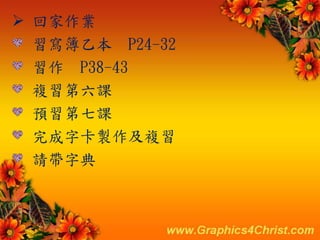  回家作業
習寫簿乙本 P24-32
習作 P38-43
複習第六課
預習第七課
完成字卡製作及複習
請帶字典
 
